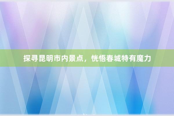 探寻昆明市内景点，恍悟春城特有魔力