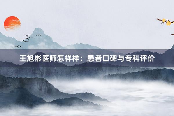 王旭彬医师怎样样：患者口碑与专科评价