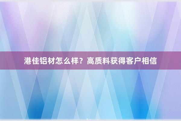 港佳铝材怎么样？高质料获得客户相信