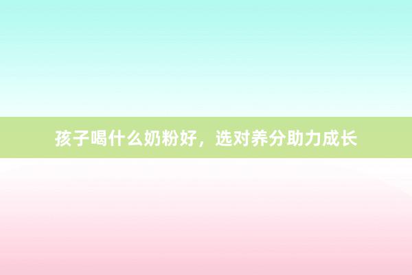 孩子喝什么奶粉好，选对养分助力成长