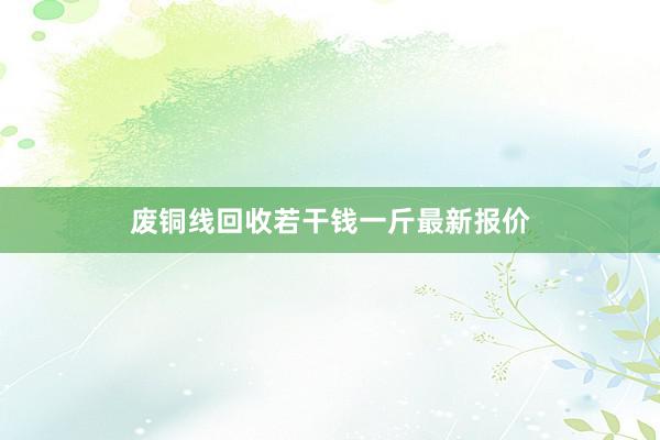 废铜线回收若干钱一斤最新报价